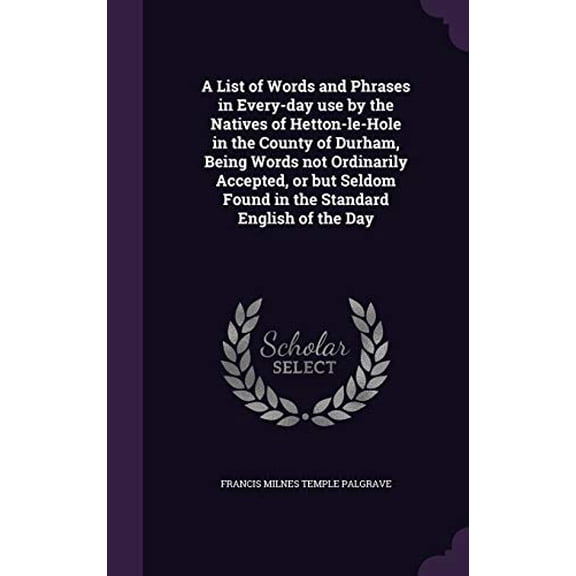 A List of Words and Phrases in Every-day use by the Natives of Hetton-le-Hole in the County of Durham, Being Words not Ordinarily Accepted, or but Seldom Found in the Standard English of t 1347150897