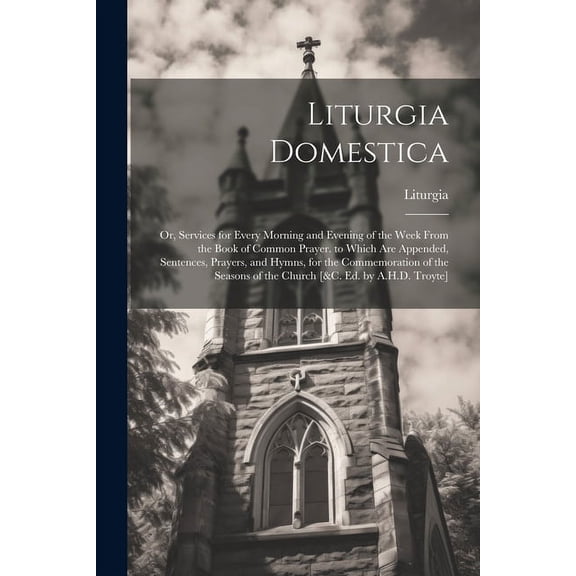Liturgia Domestica : Or, Services for Every Morning and Evening of the Week From the Book of Common Prayer. to Which Are Appended, Sentences, Prayers, and Hymns, for the Commemoration of the Seasons of the Church [&c. Ed. by A.H.D. Troyte] (Paperback)