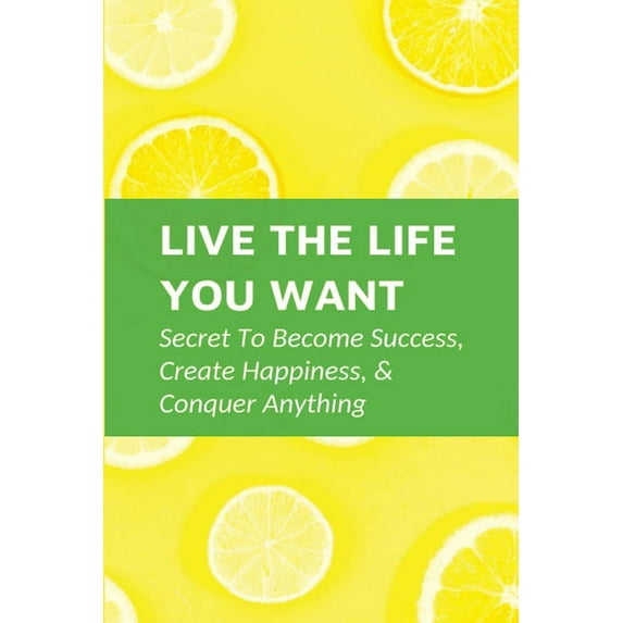 Live The Life You Want: Secret To Become Success, Create Happiness, & Conquer Anything: Steps To Conquering Anything You Set Your Mind To (Paperback)