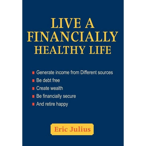 Live a Financially Healthy Life : Generate Income from Different Sources Be Debt Free Create Wealth Be Financially Secure and Retire Happy