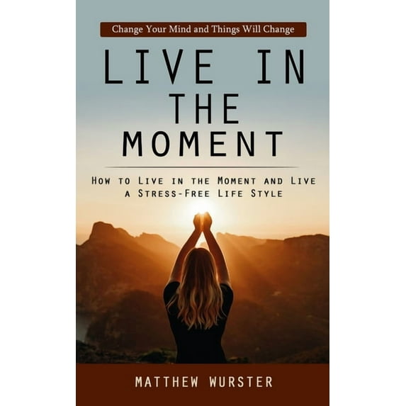 Live in the Moment: Change Your Mind and Things Will Change (How to Live in the Moment and Live a Stress-free Life Style, (Paperback)