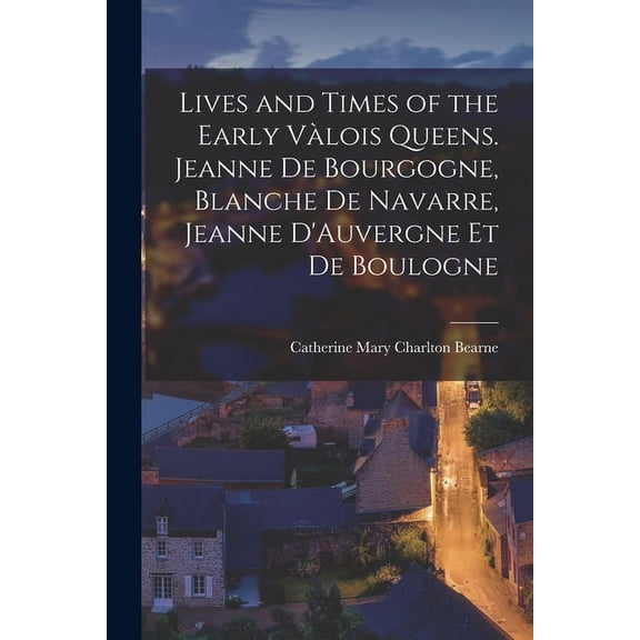 Lives and Times of the Early V?lois Queens. Jeanne de Bourgogne, Blanche de Navarre, Jeanne D'Auvergne et de Boulogne