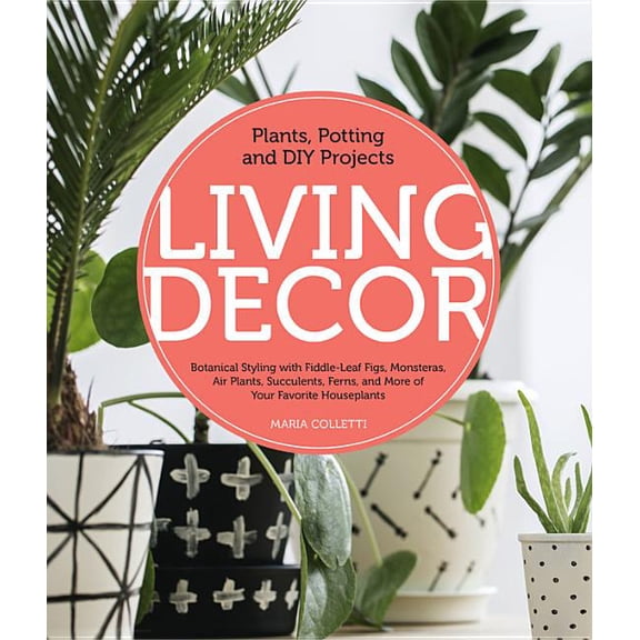 Living Decor : Plants, Potting and DIY Projects - Botanical Styling with Fiddle-Leaf Figs, Monsteras, Air Plants, Succulents, Ferns, and More of Your Favorite Houseplants (Hardcover)