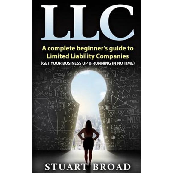 Llc : A Complete Beginner?s Guide to Limited Liability Companies, Llc Taxes, Llc V.s S-corp V.s C-corp