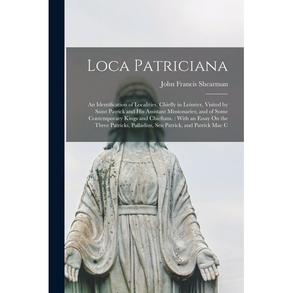 Loca Patriciana: An Identification of Localities, Chiefly in Leinster, Visited by Saint Patrick and His Assistant Missionaries; and of Some Contemporary Kings and Chieftans.: With an Essay On the Thre