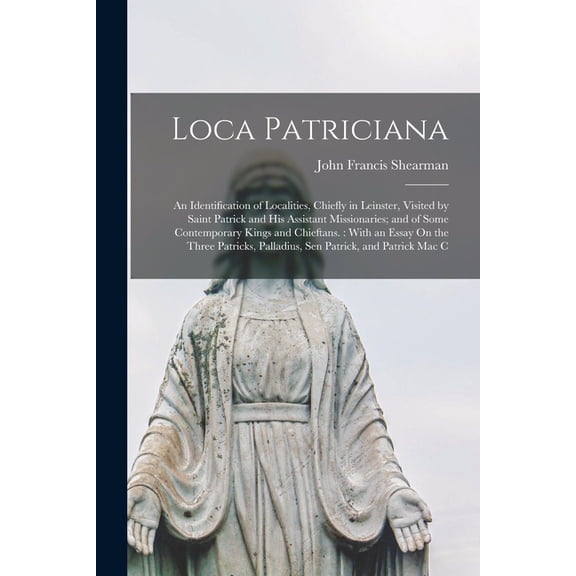 Loca Patriciana: An Identification of Localities, Chiefly in Leinster, Visited by Saint Patrick and His Assistant Missionaries; and of Some Contemporary Kings and Chieftans.: With an Essay On the Thre