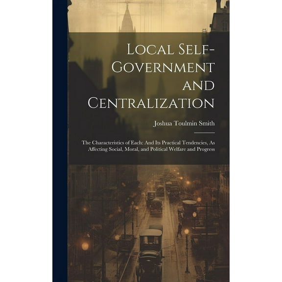 Local Self-Government and Centralization : The Characteristics of Each: And Its Practical Tendencies, As Affecting Social, Moral, and Political Welfare and Progress (Hardcover)