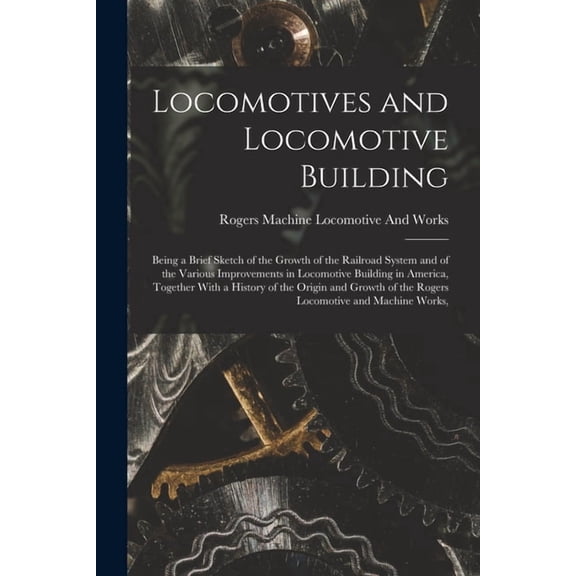 Locomotives and Locomotive Building: Being a Brief Sketch of the Growth of the Railroad System and of the Various Improvements in Locomotive Building in America, Together With a History of the Origin