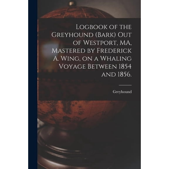 Logbook of the Greyhound Bark out of Westport, MA, Mastered by Frederick A. Wing, on a Whaling Voyage Between 1854 and 1856. Paperback 1015079016 9781015079014 Greyhound Bark