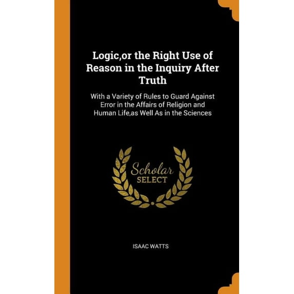 Logic, or the Right Use of Reason in the Inquiry After Truth: With a Variety of Rules to Guard Against Error in the Affairs of Religion and Human Life, as Well as in the Sciences (Hardcover)