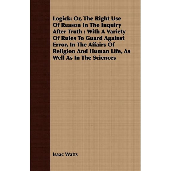 Logick: Or, The Right Use Of Reason In The Inquiry After Truth: With A Variety Of Rules To Guard Against Error, In The Affairs Of Religion And Human Life, As Well As In The Sciences (Paperback)