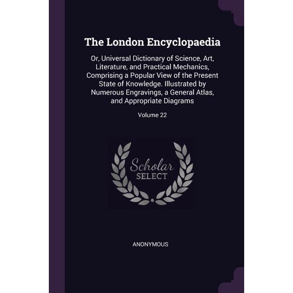 The London Encyclopaedia : Or, Universal Dictionary of Science, Art, Literature, and Practical Mechanics, Comprising a Popular View of the Present State of Knowledge. Illustrated by Numerous Engravings, a General Atlas, and Appropriate Diagrams; Volume 22 (Paperback)