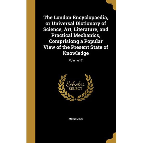 The London Encyclopaedia, or Universal Dictionary of Science, Art, Literature, and Practical Mechanics, Comprisiong a Popular View of the Present State of Knowledge; Volume 17 Hardcover 1371400288 A