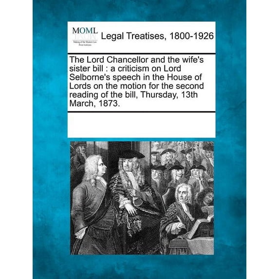 The Lord Chancellor and the Wife's Sister Bill: A Criticism on Lord Selborne's Speech in the House of Lords on the Motion for the Second Reading of the Bill, Thursday, 13th March, 1873. (Paperback)