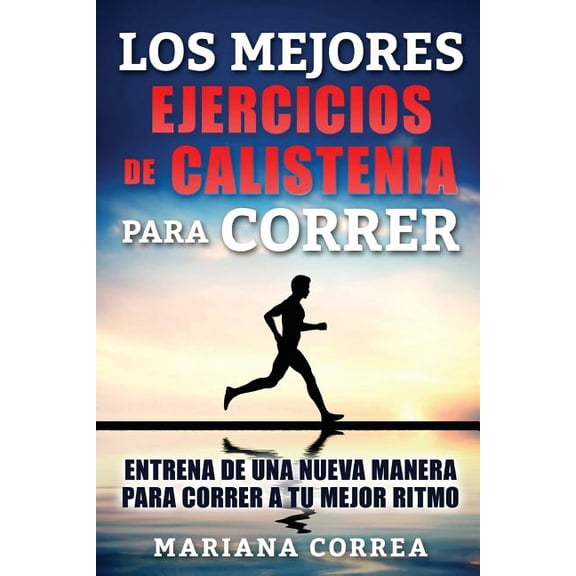 Los Mejores Ejercicios De Calistenia Para Correr : Entrena De Una Nueva Manera Para Correr a Tu Mejor Ritmo