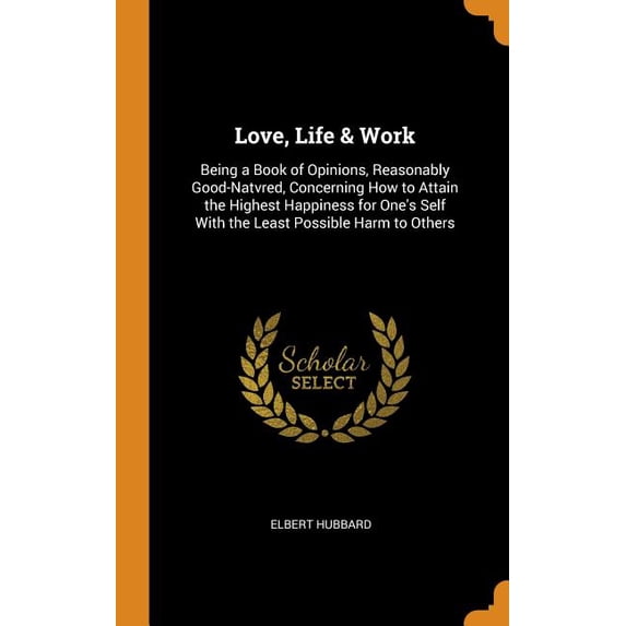 Love, Life Work: Being a Book of Opinions, Reasonably Good-Natvred, Concerning How to Attain the Highest Happiness for Ones Self with the Least Possible Harm to Others Hardcover 0344034453 Elbert