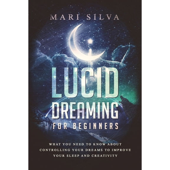 Lucid Dreaming for Beginners: What You Need to Know About Controlling Your Dreams to Improve Your Sleep and Creativity