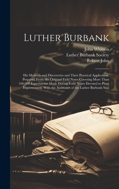 Luther Burbank: His Methods and Discoveries and Their Practical Application. Prepared From His Original Field Notes Covering More Than 100,000 Experiments Made During Forty Years Devoted to Plant Impr