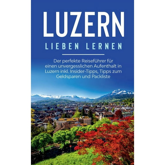 Luzern lieben lernen : Der perfekte Reisefhrer fr einen unvergesslichen Aufenthalt in Luzern inkl. Insider-Tipps, Tipps zum Geldsparen und Packliste (Paperback)