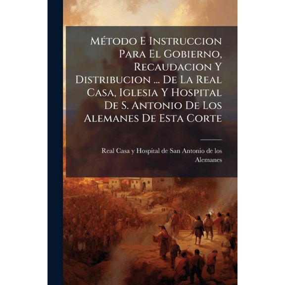 Mtodo E Instruccion Para El Gobierno, Recaudacion Y Distribucion ... De La Real Casa, Iglesia Y Hospital De S. Antonio De Los Alemanes De Esta Corte : Cuya Administracion Est A Cargo De La ... Hermandad De Nuestra Seora Del Refugio ... Fecha En... (Paperback)