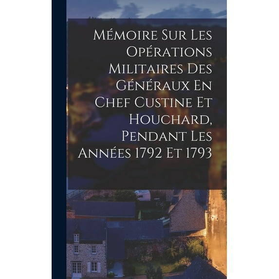 Mémoire Sur Les Opérations Militaires Des Généraux En Chef Custine Et Houchard, Pendant Les Années 1792 Et 1793, (Hardcover)