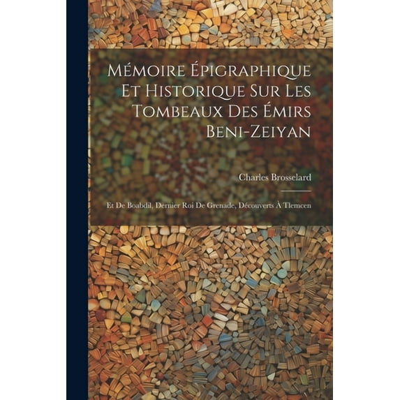Mémoire Épigraphique Et Historique Sur Les Tombeaux Des Émirs Beni-Zeiyan : Et De Boabdil, Dernier Roi De Grenade, Découverts À Tlemcen (Paperback)