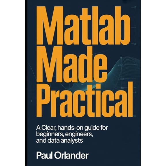 MATLAB Made Practical: A Clear, Hands-On Guide for Beginners, Engineers, and Data Analysts, (Paperback)