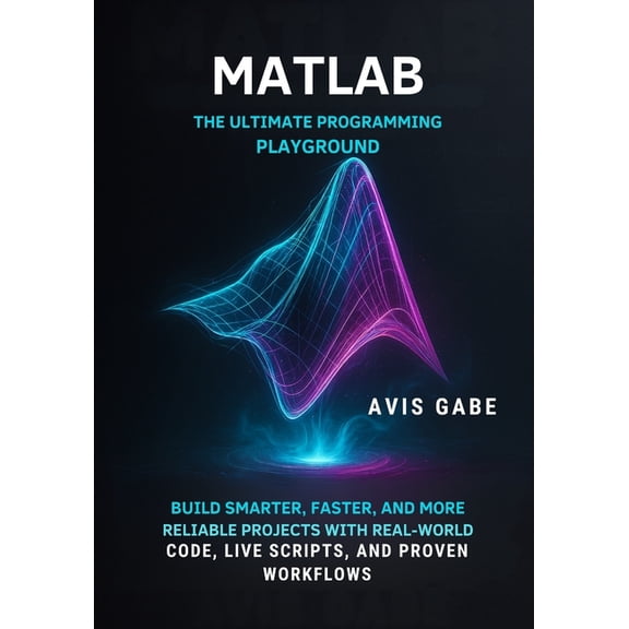 MATLAB The Ultimate Programming Playground: Build Smarter, Faster, and More Reliable Projects with Real-World Code, Live, (Paperback)