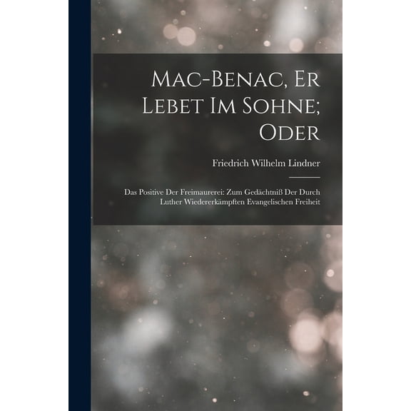 Mac-Benac, Er Lebet Im Sohne; Oder: Das Positive Der Freimaurerei: Zum Gedchtni Der Durch Luther Wiedererkmpften Evan, (Paperback)