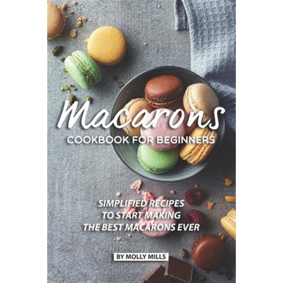 Macarons Cookbook for Beginners: Simplified Recipes to Start Making the Best Macarons Ever (Paperback) by Molly Mills