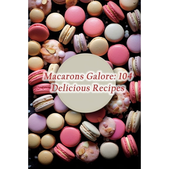 Macarons Galore: 104 Delicious Recipes