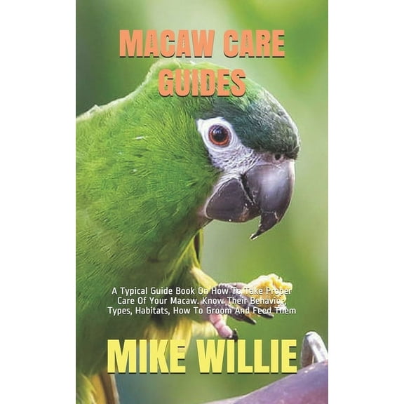 Macaw Care Guides: A Typical Guide Book On How To Take Proper Care Of Your Macaw. Know Their Behavior, Types, Habitats, How To Groom And
