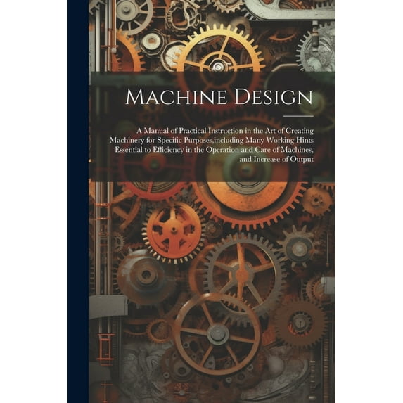Machine Design: A Manual of Practical Instruction in the Art of Creating Machinery for Specific Purposes, including Many Working Hints Essential to Efficiency in the Operation and Care of Machines, an