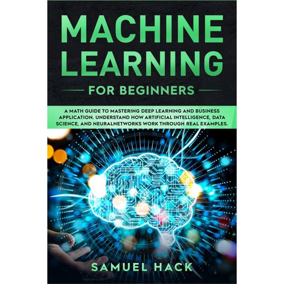 Machine Learning: Machine Learning for Beginners: A Math Guide to Mastering Deep Learning and Business Application. Understand How Artificial Intelligence, Data Science, and Neural Networks Work Throu