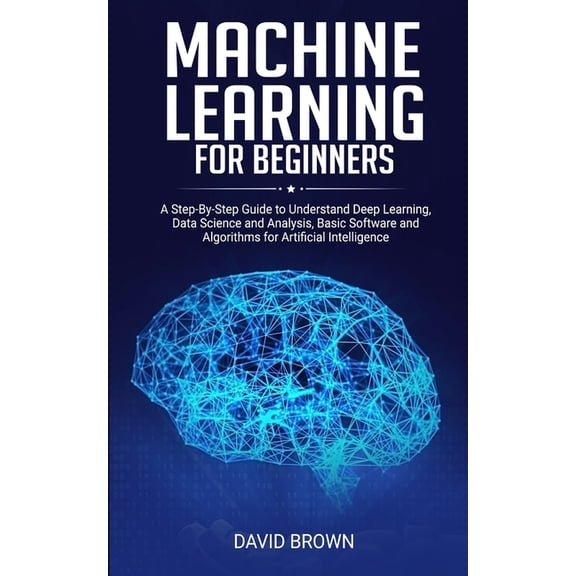 Machine Learning for Beginners: A Step-By-Step Guide to Understand Deep Learning, Data Science and Analysis, Basic Software and Algorithms for Artific