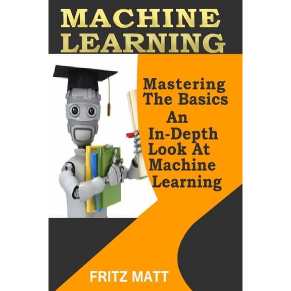 Machine Learning : Mastering the Basics; an In-depth Look at Machine Learning