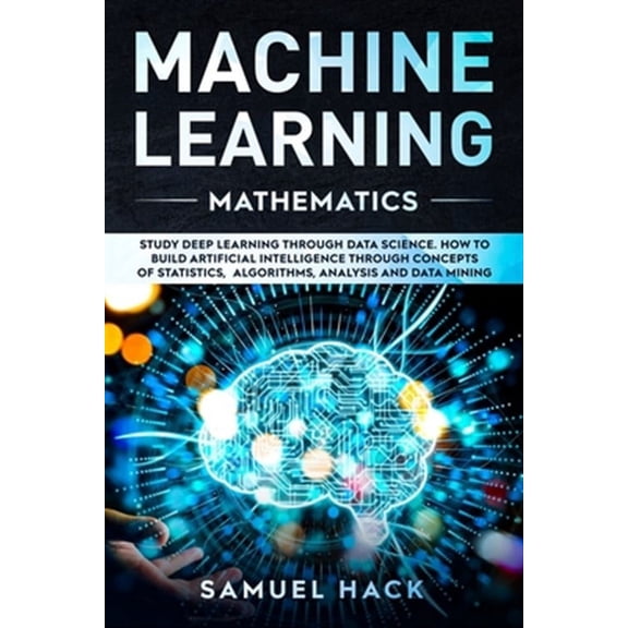 Machine Learning: Machine Learning Mathematics: Study Deep Learning Through Data Science. How to Build Artificial Intelligence Through Concepts of Statistics, Algorithms, Analysis and Data Mining (Pap
