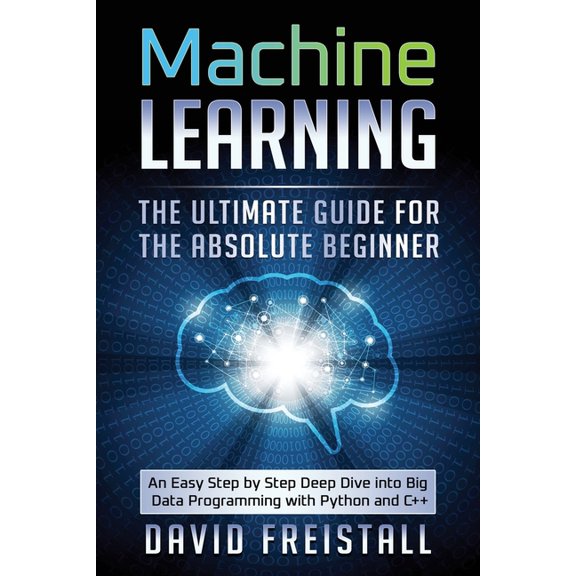 Machine Learning The Ultimate Guide for the Absolute Beginner: An Easy Step by Step Deep Dive into Big Data Programming with Python and C++