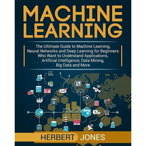 Machine Learning: The Ultimate Guide to Machine Learning, Neural Networks and Deep Learning for Beginners Who Want to Understand Applications, Artificial Intelligence, Data Mining, Big Data and More (