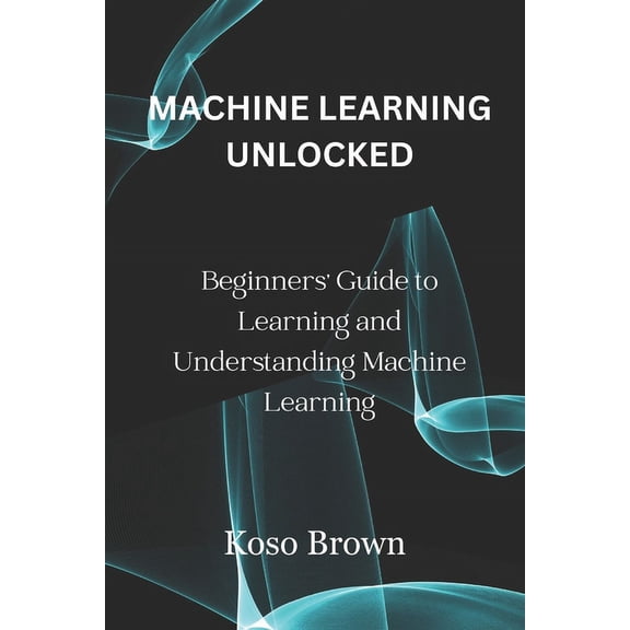 Machine Learning Unlocked: Beginners' Guide to Learning and Understanding Machine Learning (Paperback)