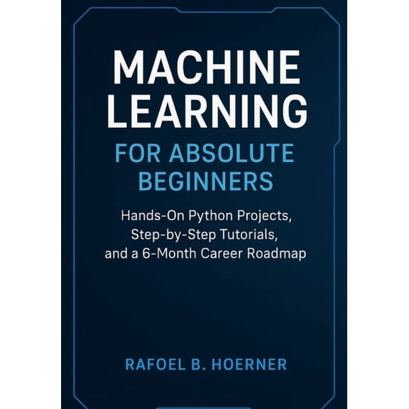 Machine Learning for Absolute Beginners: Hands-On Python Projects, Step-by-Step Tutorials, and a 6-Month Career Roadmap, (Paperback)