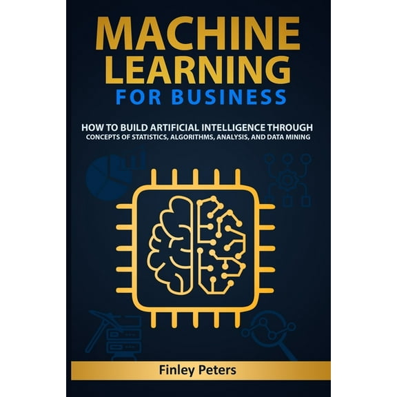 Machine Learning for Business: How to Build Artificial Intelligence through Concepts of Statistics, Algorithms, Analysis, and Data Mining (Paperback)