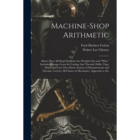 Machine-Shop Arithmetic: Shows How All Shop Problems Are Worked Out and "Why." Includes Change Gears for Cutting Any Threads; Drills, Taps, Shink and Force Fits; Metric System of Measurements and Thre