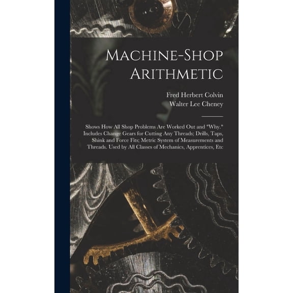 Machine-Shop Arithmetic: Shows How All Shop Problems Are Worked Out and "Why." Includes Change Gears for Cutting Any Threads; Drills, Taps, Shink and Force Fits; Metric System of Measurements and Thre