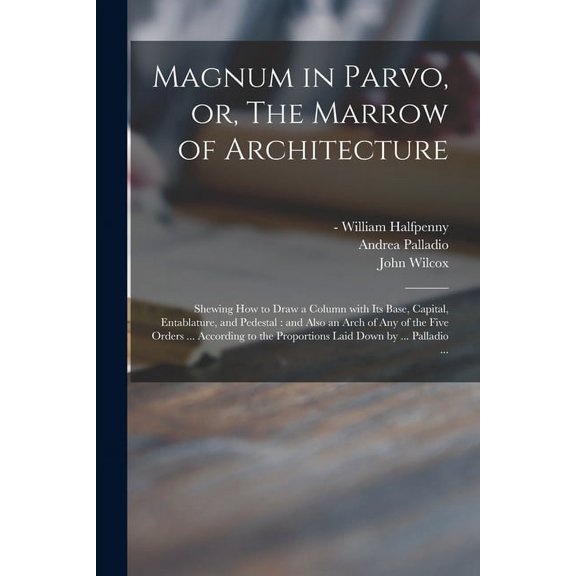 Magnum in Parvo, or, The Marrow of Architecture : Shewing How to Draw a Column With Its Base, Capital, Entablature, and Pedestal : and Also an Arch of