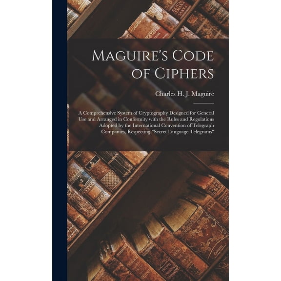 Maguire's Code of Ciphers [microform]: a Comprehensive System of Cryptography Designed for General Use and Arranged in Conformity With the Rules and Regulations Adopted by the International Convention