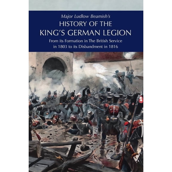 Major Ludlow Beamish's HISTORY OF THE KING'S GERMAN LEGION: From Its Formation In The British service in 1803 To Its Dis, (Paperback)