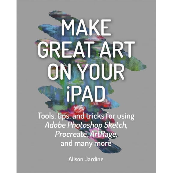Make Great Art on Your iPad: Tools, Tips and Tricks for Using Adobe Photoshop Sketch, Procreate, Artrage and Many More, (Paperback)