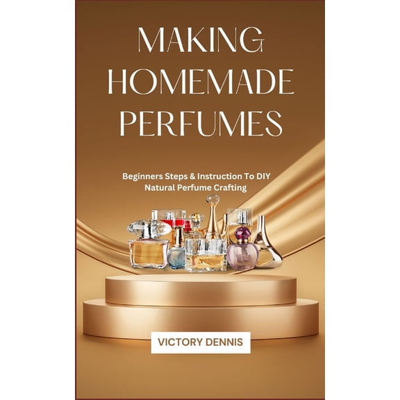 Making Homemade Perfumes: Beginners Steps & Instruction To DIY Natural Perfume Crafting, (Paperback)