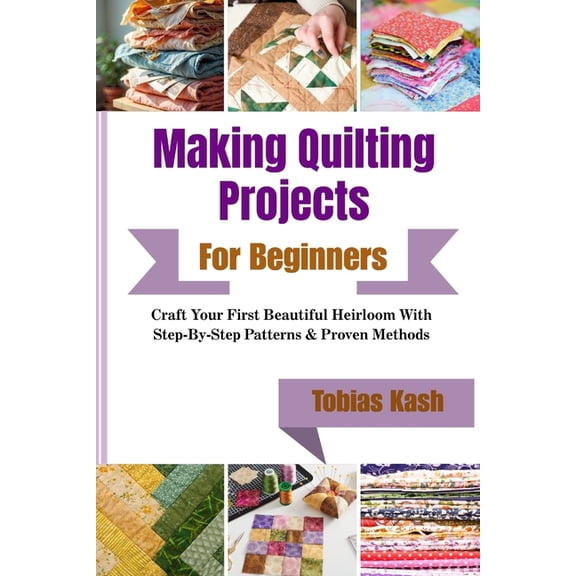 Making Quilting Projects For Beginners: Craft Your First Beautiful Heirloom With Step-By-Step Patterns & Proven Methods, (Paperback)